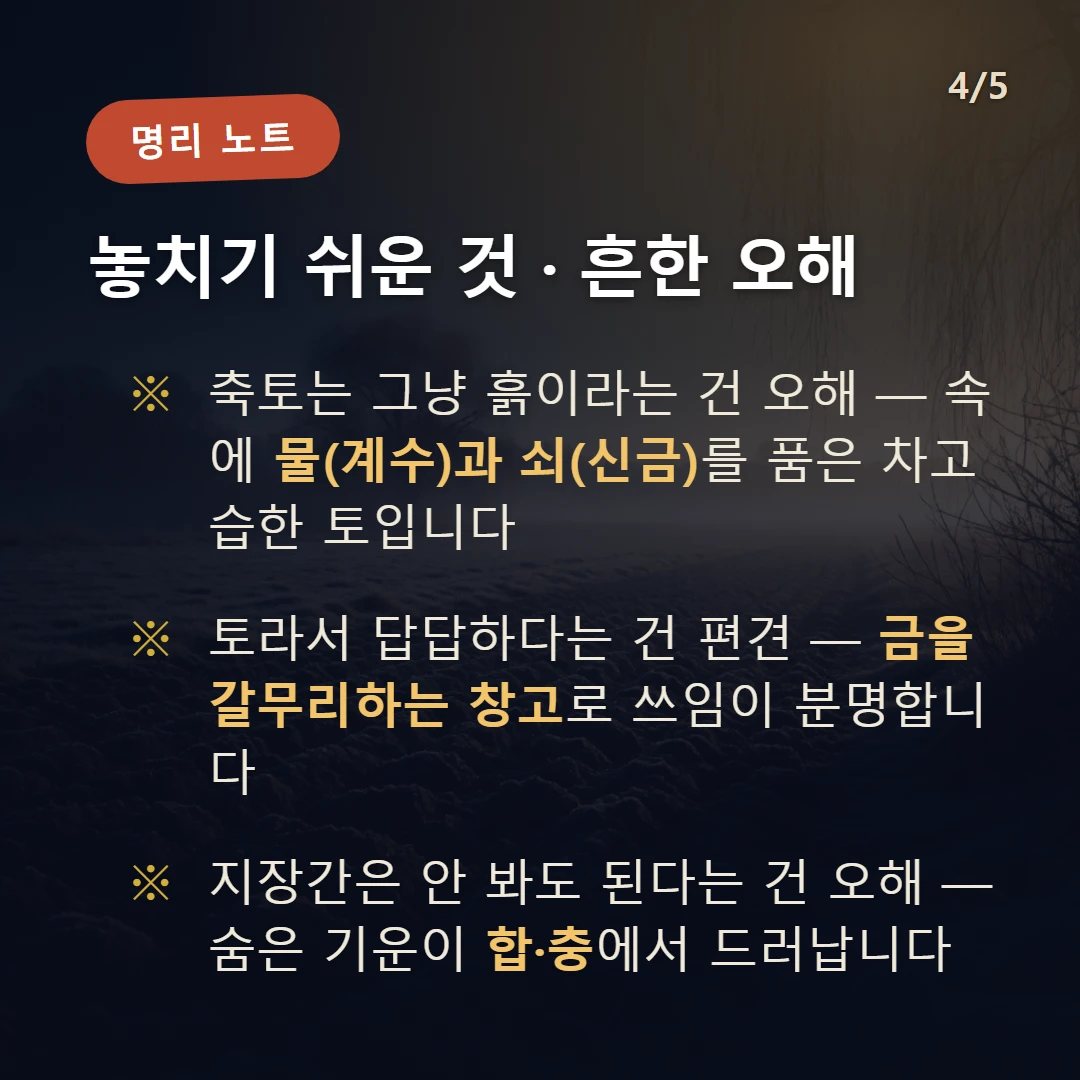 축토 주의·오해 — 축토는 그냥 흙이라는 건 오해 — 속에 물(계수)과 쇠(신금)를 품은 차고 습한 토입니다 / 토라서 답답하다는 건 편견 — 금을 갈무리하는 창고로 쓰임이 분명합니다 / 지장간은 안 봐도 된다는 건 오해 — 숨은 기운이 합·충에서 드러납니다
