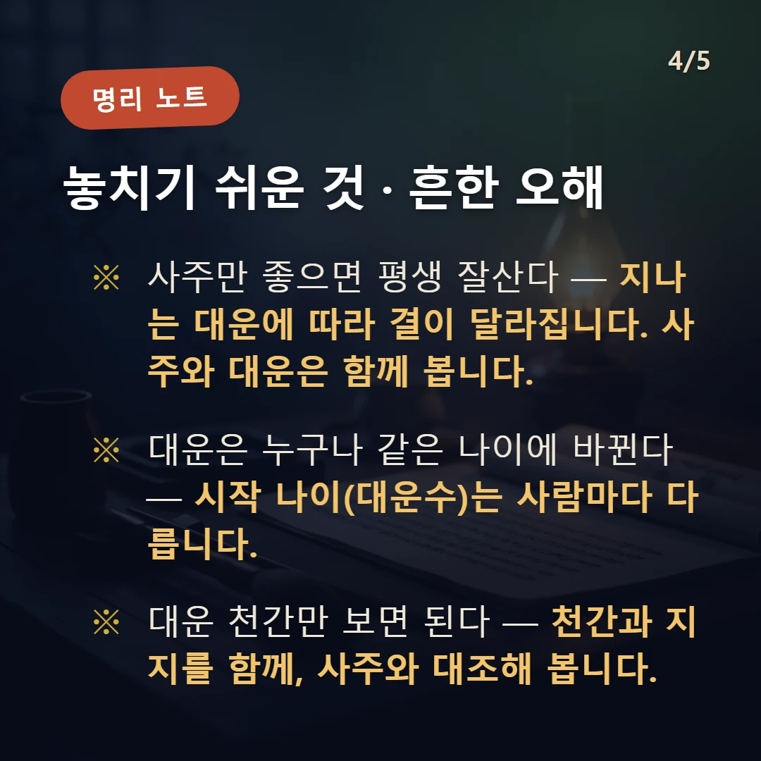 대운 보는 법 주의·오해 — 사주만 좋으면 평생 잘산다 — 지나는 대운에 따라 결이 달라집니다. 사주와 대운은 함께 봅니다. / 대운은 누구나 같은 나이에 바뀐다 — 시작 나이(대운수)는 사람마다 다릅니다. / 대운 천간만 보면 된다 — 천간과 지지를 함께, 사주와 대조해 봅니다.