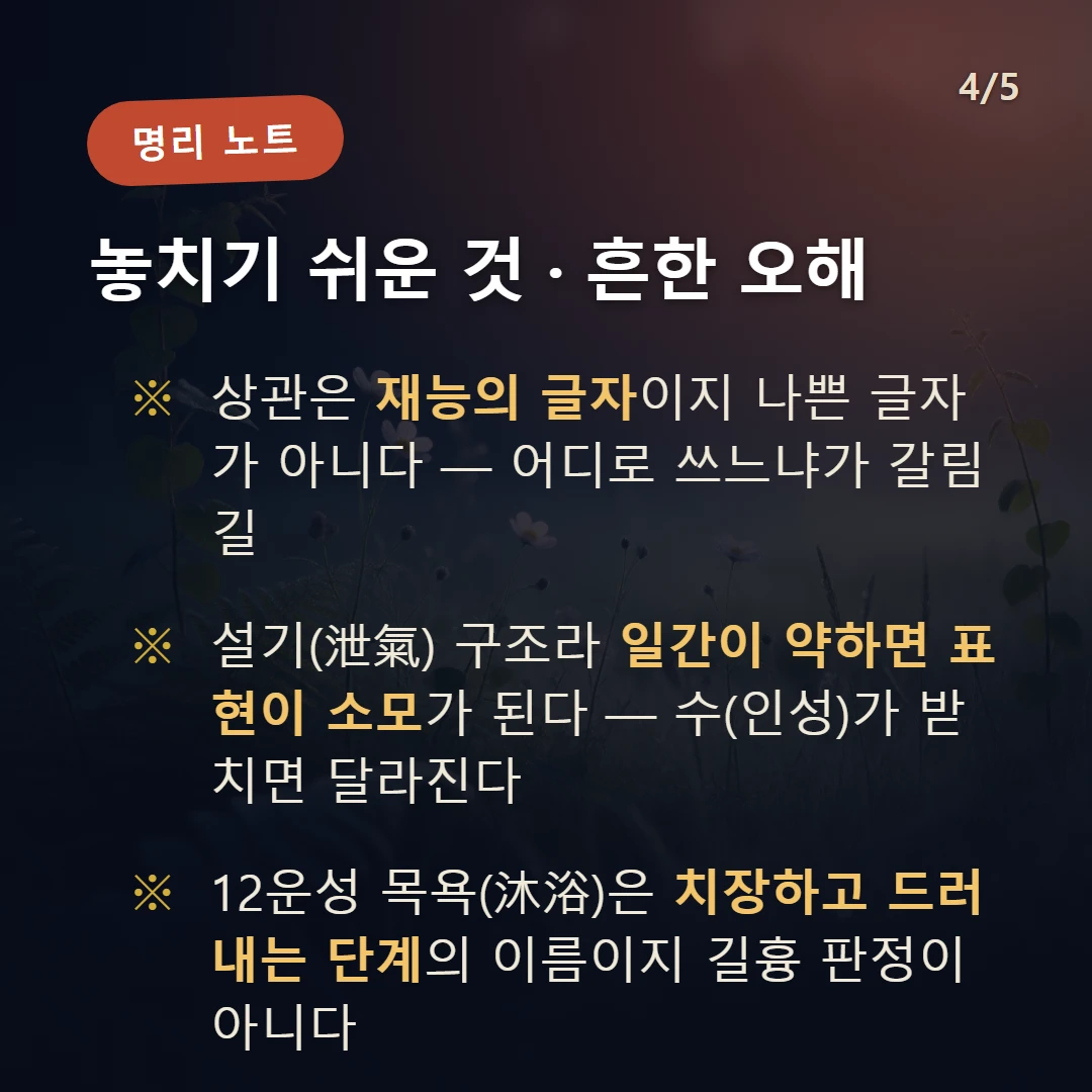 을사일주 주의·오해 — 상관은 재능의 글자이지 나쁜 글자가 아니다 — 어디로 쓰느냐가 갈림길 / 설기(泄氣) 구조라 일간이 약하면 표현이 소모가 된다 — 수(인성)가 받치면 달라진다 / 12운성 목욕(沐浴)은 치장하고 드러내는 단계의 이름이지 길흉 판정이 아니다