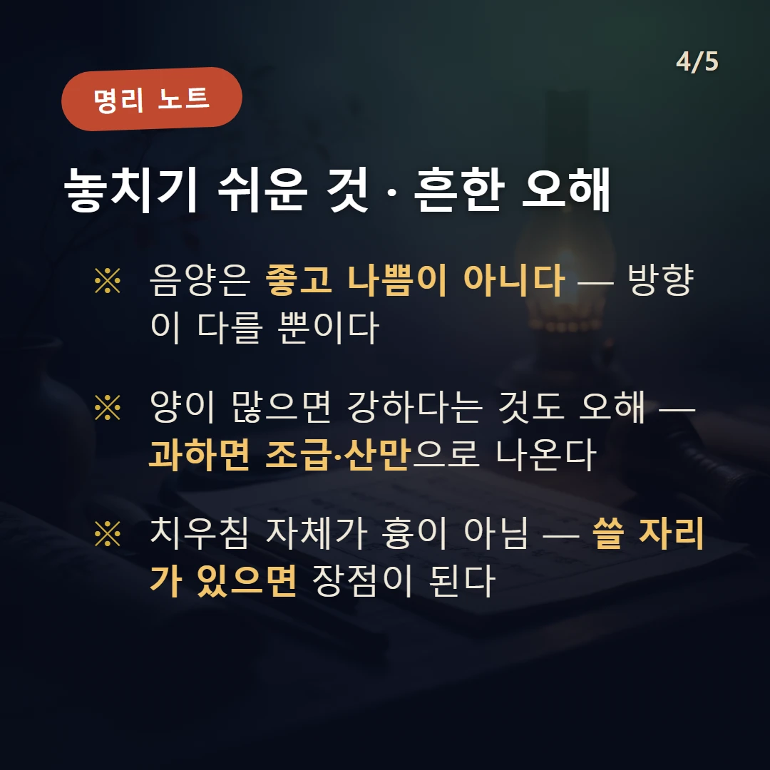 음양 주의·오해 — 음양은 좋고 나쁨이 아니다 — 방향이 다를 뿐이다 / 양이 많으면 강하다는 것도 오해 — 과하면 조급·산만으로 나온다 / 치우침 자체가 흉이 아님 — 쓸 자리가 있으면 장점이 된다