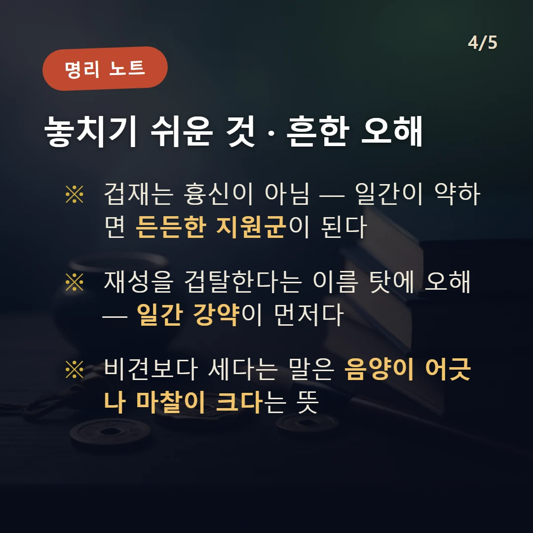 겁재 주의·오해 — 겁재는 흉신이 아님 — 일간이 약하면 든든한 지원군이 된다 / 재성을 겁탈한다는 이름 탓에 오해 — 일간 강약이 먼저다 / 비견보다 세다는 말은 음양이 어긋나 마찰이 크다는 뜻