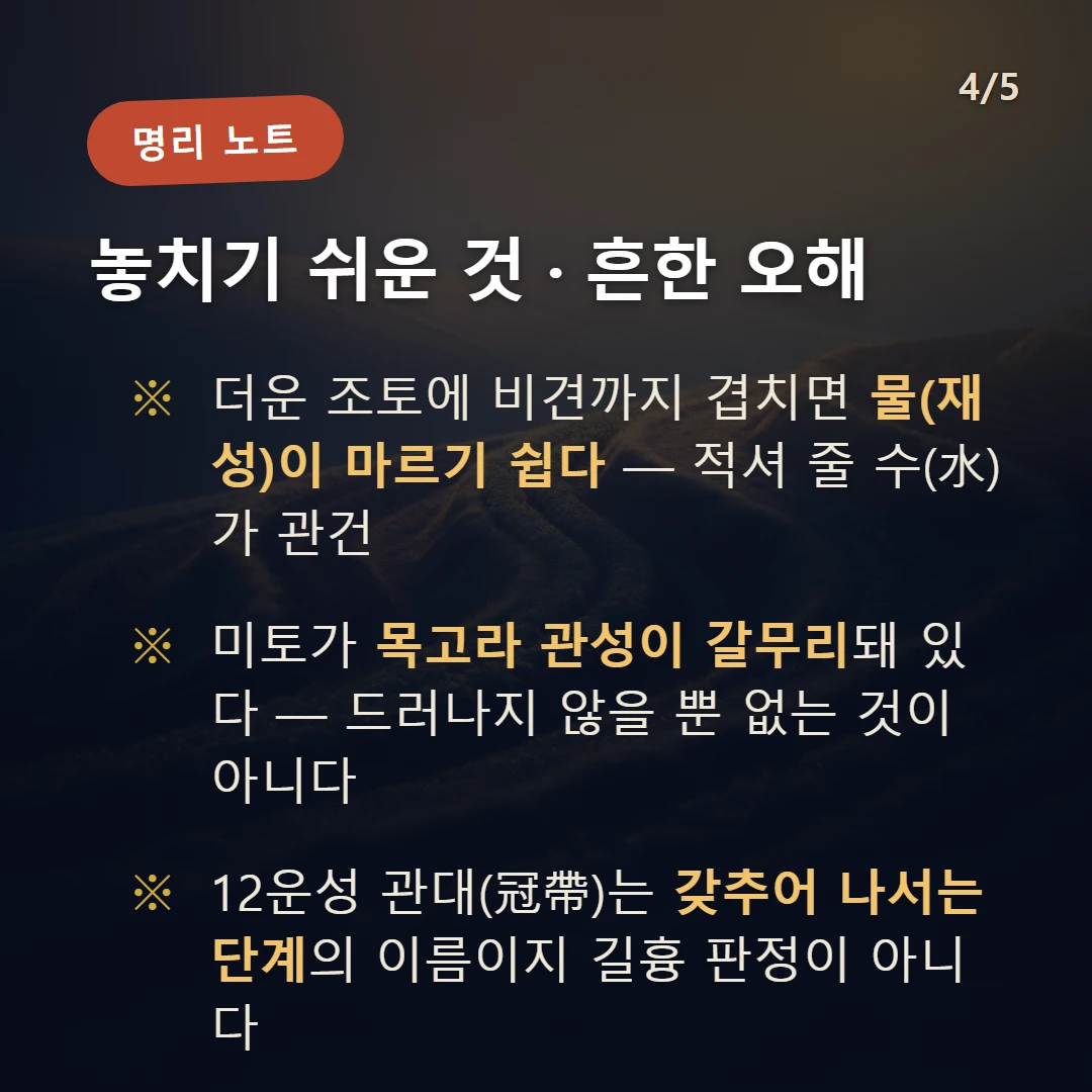 기미일주 주의·오해 — 더운 조토에 비견까지 겹치면 물(재성)이 마르기 쉽다 — 적셔 줄 수(水)가 관건 / 미토가 목고라 관성이 갈무리돼 있다 — 드러나지 않을 뿐 없는 것이 아니다 / 12운성 관대(冠帶)는 갖추어 나서는 단계의 이름이지 길흉 판정이 아니다