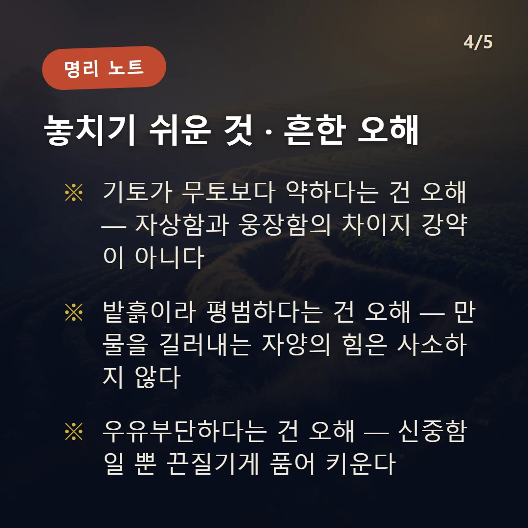 기토 주의·오해 — 기토가 무토보다 약하다는 건 오해 — 자상함과 웅장함의 차이지 강약이 아니다 / 밭흙이라 평범하다는 건 오해 — 만물을 길러내는 자양의 힘은 사소하지 않다 / 우유부단하다는 건 오해 — 신중함일 뿐 끈질기게 품어 키운다