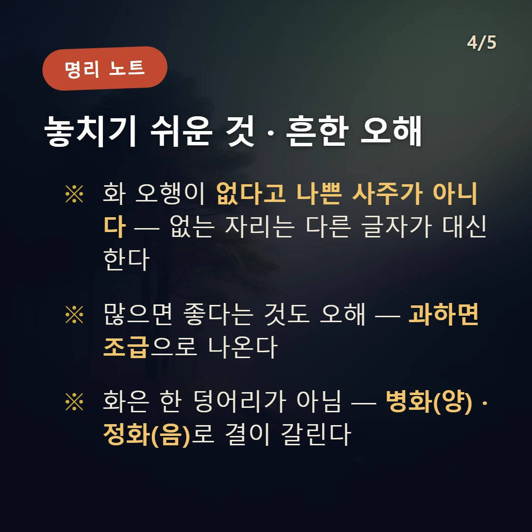 화(火) 주의·오해 — 화 오행이 없다고 나쁜 사주가 아니다 — 없는 자리는 다른 글자가 대신한다 / 많으면 좋다는 것도 오해 — 과하면 조급으로 나온다 / 화은 한 덩어리가 아님 — 병화(양) · 정화(음)로 결이 갈린다