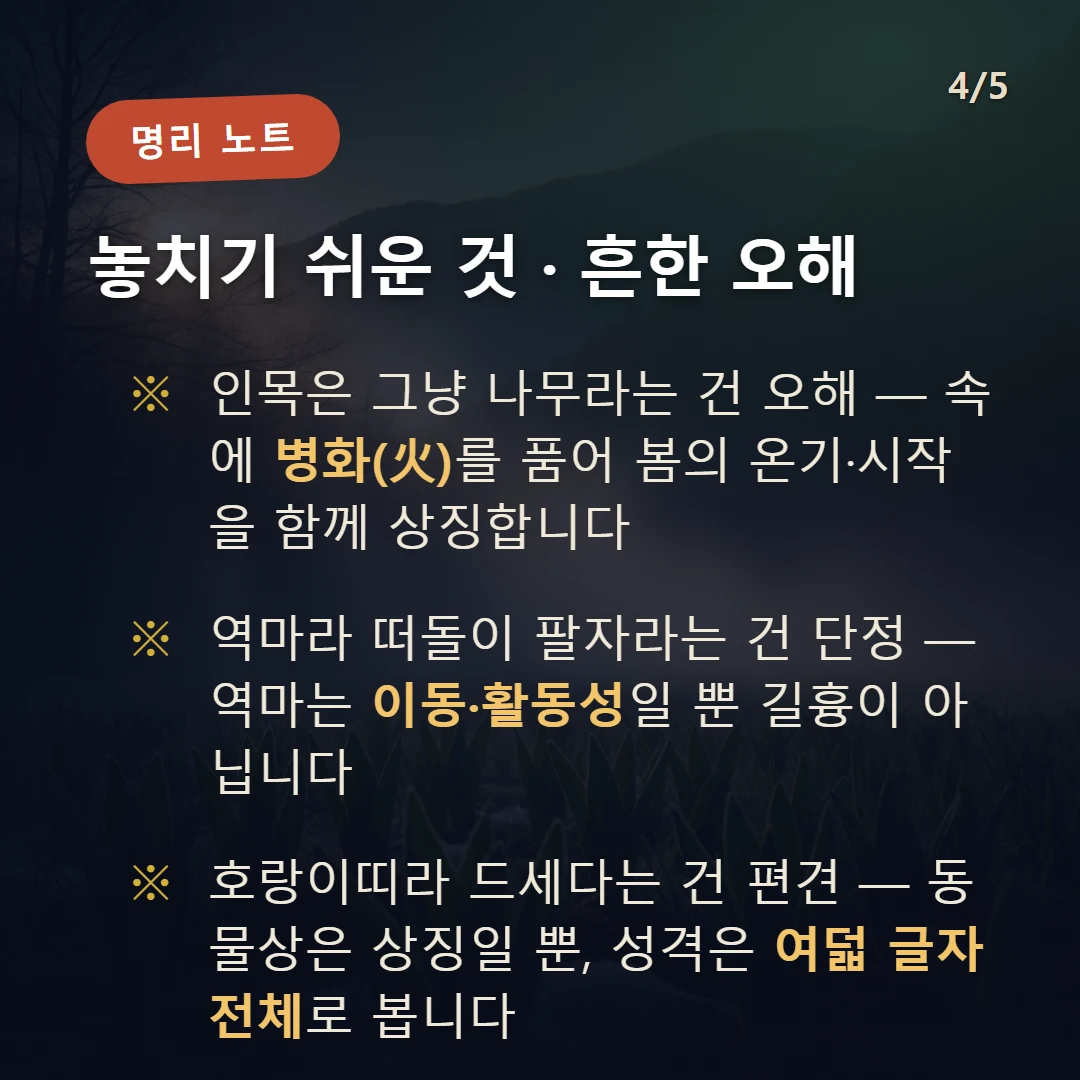 인목 주의·오해 — 인목은 그냥 나무라는 건 오해 — 속에 병화(火)를 품어 봄의 온기·시작을 함께 상징합니다 / 역마라 떠돌이 팔자라는 건 단정 — 역마는 이동·활동성일 뿐 길흉이 아닙니다 / 호랑이띠라 드세다는 건 편견 — 동물상은 상징일 뿐, 성격은 여덟 글자 전체로 봅니다