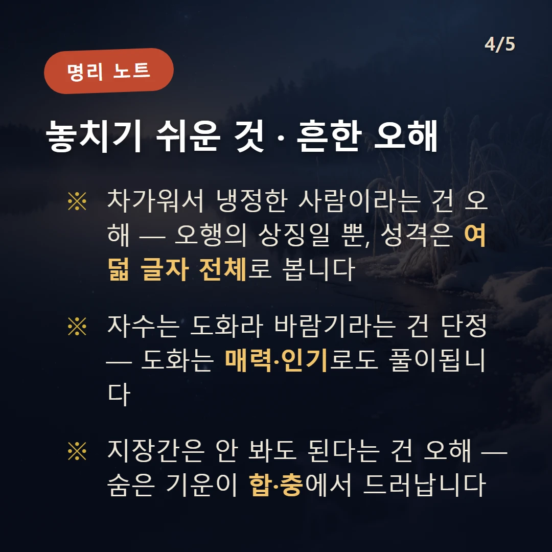 자수 주의·오해 — 차가워서 냉정한 사람이라는 건 오해 — 오행의 상징일 뿐, 성격은 여덟 글자 전체로 봅니다 / 자수는 도화라 바람기라는 건 단정 — 도화는 매력·인기로도 풀이됩니다 / 지장간은 안 봐도 된다는 건 오해 — 숨은 기운이 합·충에서 드러납니다