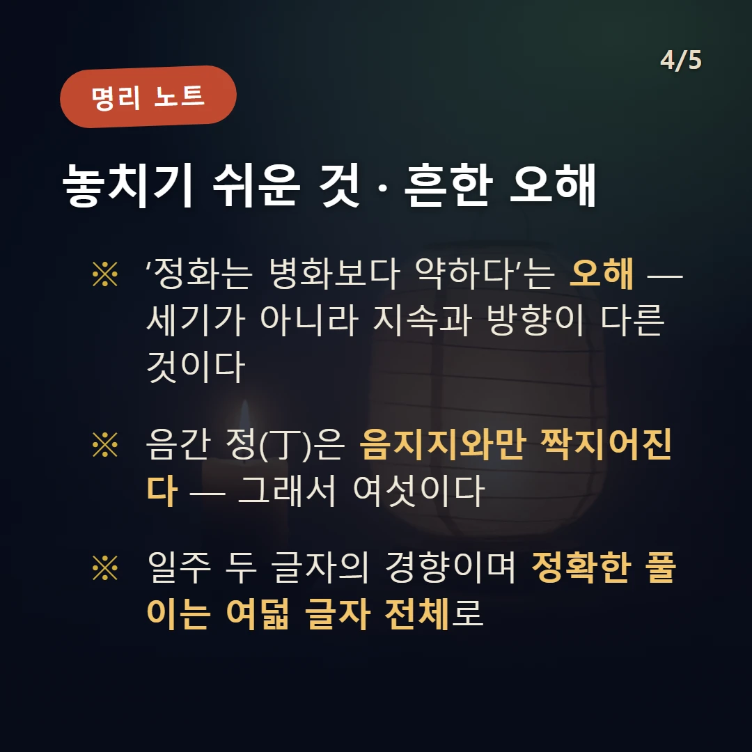 정 일간 일주 주의·오해 — ‘정화는 병화보다 약하다’는 오해 — 세기가 아니라 지속과 방향이 다른 것이다 / 음간 정(丁)은 음지지와만 짝지어진다 — 그래서 여섯이다 / 일주 두 글자의 경향이며 정확한 풀이는 여덟 글자 전체로