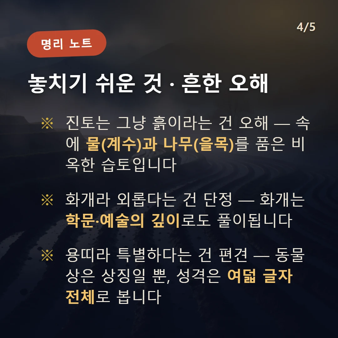 진토 주의·오해 — 진토는 그냥 흙이라는 건 오해 — 속에 물(계수)과 나무(을목)를 품은 비옥한 습토입니다 / 화개라 외롭다는 건 단정 — 화개는 학문·예술의 깊이로도 풀이됩니다 / 용띠라 특별하다는 건 편견 — 동물상은 상징일 뿐, 성격은 여덟 글자 전체로 봅니다