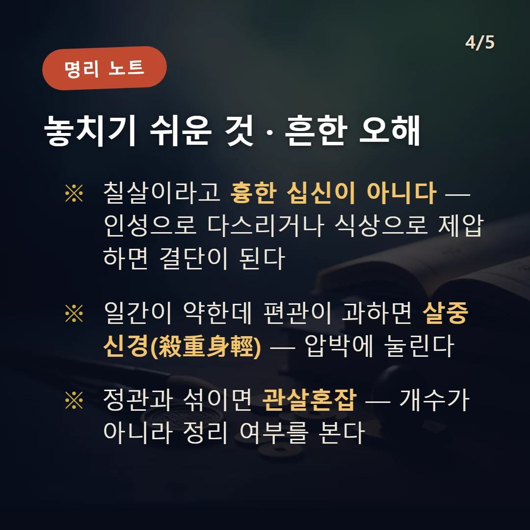 편관 주의·오해 — 칠살이라고 흉한 십신이 아니다 — 인성으로 다스리거나 식상으로 제압하면 결단이 된다 / 일간이 약한데 편관이 과하면 살중신경(殺重身輕) — 압박에 눌린다 / 정관과 섞이면 관살혼잡 — 개수가 아니라 정리 여부를 본다