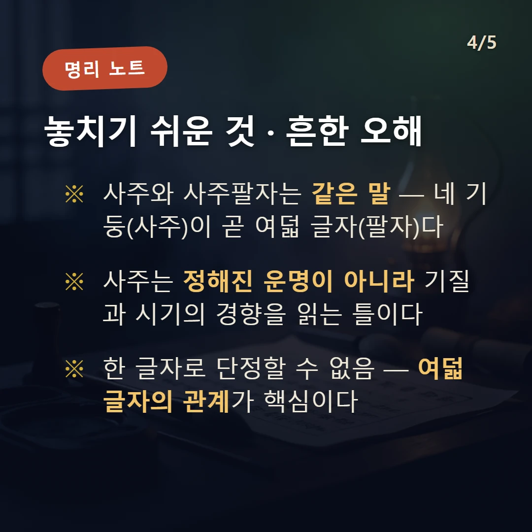 사주 주의·오해 — 사주와 사주팔자는 같은 말 — 네 기둥(사주)이 곧 여덟 글자(팔자)다 / 사주는 정해진 운명이 아니라 기질과 시기의 경향을 읽는 틀이다 / 한 글자로 단정할 수 없음 — 여덟 글자의 관계가 핵심이다