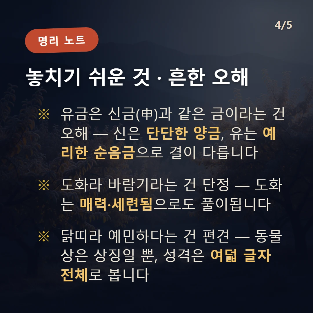 유금 주의·오해 — 유금은 신금(申)과 같은 금이라는 건 오해 — 신은 단단한 양금, 유는 예리한 순음금으로 결이 다릅니다 / 도화라 바람기라는 건 단정 — 도화는 매력·세련됨으로도 풀이됩니다 / 닭띠라 예민하다는 건 편견 — 동물상은 상징일 뿐, 성격은 여덟 글자 전체로 봅니다